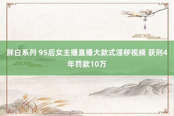 胖白系列 95后女主播直播大款式淫秽视频 获刑4年罚款10万