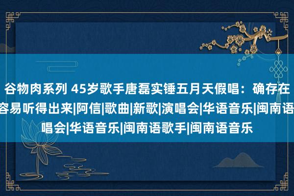 谷物肉系列 45岁歌手唐磊实锤五月天假唱：确存在对口型行动，很容易听得出来|阿信|歌曲|新歌|演唱会|华语音乐|闽南语歌手|闽南语音乐