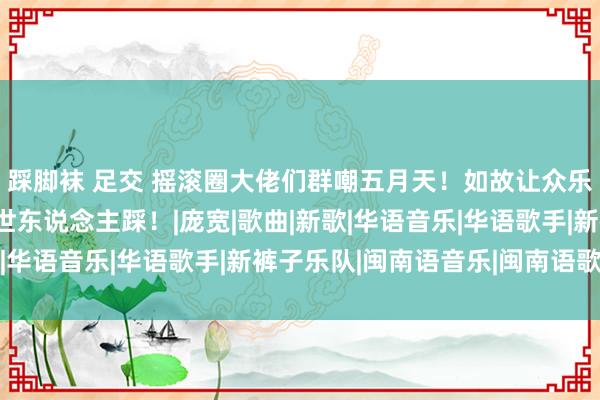 踩脚袜 足交 摇滚圈大佬们群嘲五月天！如故让众乐队仰慕，跌落神坛遭世东说念主踩！|庞宽|歌曲|新歌|华语音乐|华语歌手|新裤子乐队|闽南语音乐|闽南语歌手