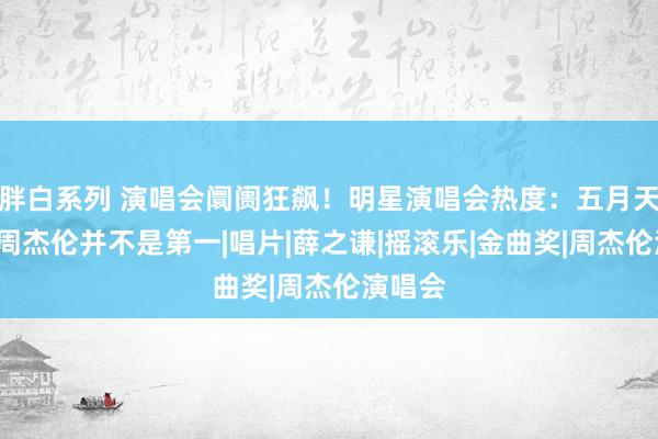 胖白系列 演唱会阛阓狂飙！明星演唱会热度：五月天第5，周杰伦并不是第一|唱片|薛之谦|摇滚乐|金曲奖|周杰伦演唱会